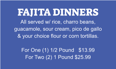 FAJITA DINNERS All served w/ rice, charro beans, guacamole, sour cream, pico de gallo & your choice flour or corn tortillas.  For One (1) 1/2 Pound   $13.99 For Two (2) 1 Pound $25.99