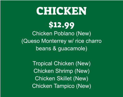 CHICKEN $12.99 Chicken Poblano (New) (Queso Monterrey w/ rice charro beans & guacamole)  Tropical Chicken (New) Chicken Shrimp (New) Chicken Skillet (New) Chicken Tampico (New)