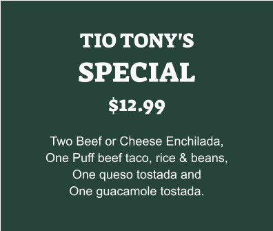 TIO TONY'S SPECIAL $12.99  Two Beef or Cheese Enchilada, One Puff beef taco, rice & beans, One queso tostada and One guacamole tostada.