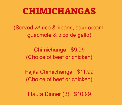 CHIMICHANGAS  (Served w/ rice & beans, sour cream, guacmole & pico de gallo)  Chimichanga   $9.99 (Choice of beef or chicken)  Fajita Chimichanga   $11.99 (Choice of beef or chicken)  Flauta Dinner (3)   $10.99
