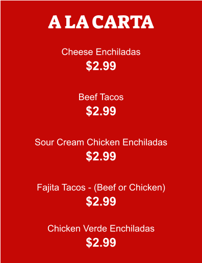 A LA CARTA  Cheese Enchiladas $2.99  Beef Tacos $2.99  Sour Cream Chicken Enchiladas $2.99  Fajita Tacos - (Beef or Chicken) $2.99  Chicken Verde Enchiladas $2.99