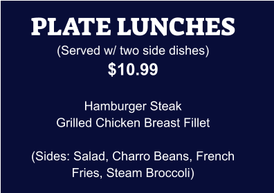 PLATE LUNCHES (Served w/ two side dishes) $10.99  Hamburger Steak Grilled Chicken Breast Fillet  (Sides: Salad, Charro Beans, French Fries, Steam Broccoli)