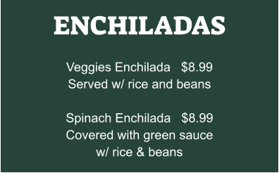 ENCHILADAS  Veggies Enchilada   $8.99 Served w/ rice and beans  Spinach Enchilada   $8.99 Covered with green sauce w/ rice & beans