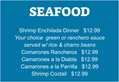 SEAFOOD   Shrimp Enchilada Dinner   $12.99 Your choice  green or ranchero sauce served w/ rice & charro beans Comarones Rancheros   $12.99 Camarones a la Diabla   $12.99 Camarones a la Parrilla   $12.99 Shrimp Coctail   $12.99