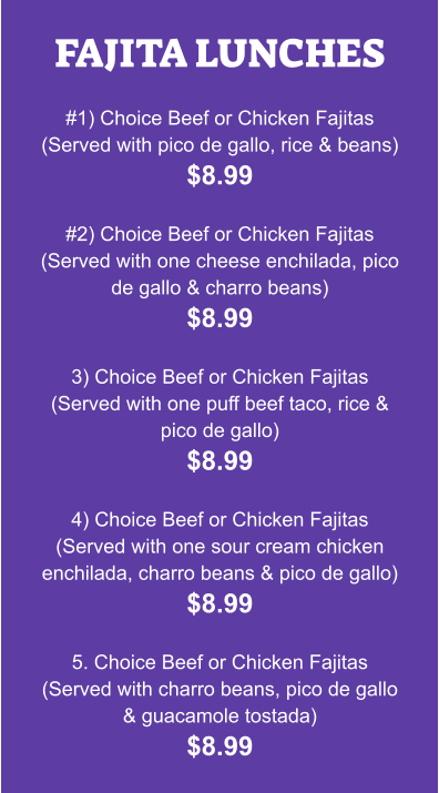 FAJITA LUNCHES  #1) Choice Beef or Chicken Fajitas (Served with pico de gallo, rice & beans) $8.99  #2) Choice Beef or Chicken Fajitas (Served with one cheese enchilada, pico de gallo & charro beans) $8.99  3) Choice Beef or Chicken Fajitas (Served with one puff beef taco, rice & pico de gallo) $8.99  4) Choice Beef or Chicken Fajitas (Served with one sour cream chicken enchilada, charro beans & pico de gallo) $8.99  5. Choice Beef or Chicken Fajitas (Served with charro beans, pico de gallo & guacamole tostada) $8.99
