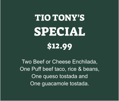 TIO TONY'S SPECIAL $12.99  Two Beef or Cheese Enchilada, One Puff beef taco, rice & beans, One queso tostada and One guacamole tostada.