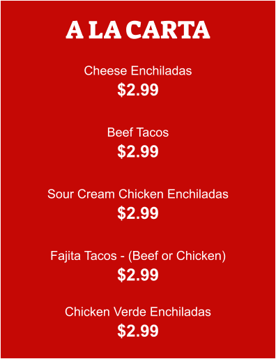 A LA CARTA  Cheese Enchiladas $2.99  Beef Tacos $2.99  Sour Cream Chicken Enchiladas $2.99  Fajita Tacos - (Beef or Chicken) $2.99  Chicken Verde Enchiladas $2.99