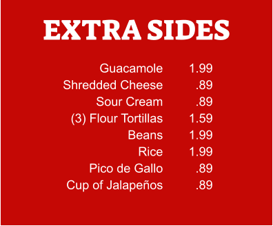 EXTRA SIDES Guacamole Shredded Cheese Sour Cream (3) Flour Tortillas Beans Rice Pico de Gallo Cup of Jalapeños 1.99 .89 .89 1.59 1.99 1.99 .89 .89