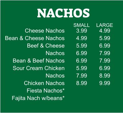 NACHOS Cheese Nachos Bean & Cheese Nachos           Beef & Cheese Nachos Bean & Beef Nachos Sour Cream Chicken Nachos Chicken Nachos Fiesta Nachos* Fajita Nach w/beans* 3.99 4.99 5.99 6.99 6.99 5.99 7.99 8.99 4.99 5.99 6.99 7.99 7.99 6.99 8.99 9.99 SMALL LARGE