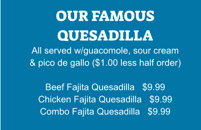 OUR FAMOUS QUESADILLA All served w/guacomole, sour cream & pico de gallo ($1.00 less half order)  Beef Fajita Quesadilla   $9.99 Chicken Fajita Quesadilla   $9.99 Combo Fajita Quesadilla   $9.99