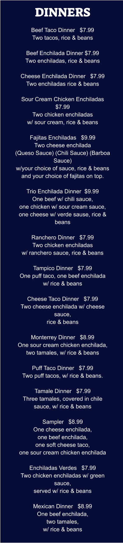 DINNERS  Beef Taco Dinner   $7.99 Two tacos, rice & beans  Beef Enchilada Dinner $7.99 Two enchiladas, rice & beans  Cheese Enchilada Dinner   $7.99 Two enchiladas rice & beans  Sour Cream Chicken Enchiladas  $7.99 Two chicken enchiladas w/ sour cream, rice & beans  Fajitas Enchiladas   $9.99 Two cheese enchilada (Queso Sauce) (Chili Sauce) (Barboa Sauce) w/your choice of sauce, rice & beans and your choice of fajitas on top.  Trio Enchilada Dinner  $9.99 One beef w/ chili sauce, one chicken w/ sour cream sauce, one cheese w/ verde sause, rice & beans  Ranchero Dinner   $7.99 Two chicken enchiladas w/ ranchero sauce, rice & beans  Tampico Dinner   $7.99 One puff taco, one beef enchilada w/ rice & beans  Cheese Taco Dinner   $7.99 Two cheese enchilada w/ cheese sauce, rice & beans  Monterrey Dinner   $8.99 One sour cream chicken enchilada, two tamales, w/ rice & beans  Puff Taco Dinner   $7.99 Two puff tacos, w/ rice & beans.  Tamale Dinner   $7.99 Three tamales, covered in chile sauce, w/ rice & beans  Sampler   $8.99 One cheese enchilada, one beef enchilada, one soft cheese taco, one sour cream chicken enchilada  Enchiladas Verdes   $7.99 Two chicken enchiladas w/ green sauce, served w/ rice & beans  Mexican Dinner   $8.99 One beef enchilada, two tamales, w/ rice & beans