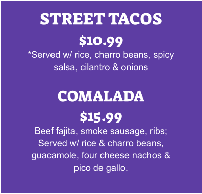 STREET TACOS $10.99 *Served w/ rice, charro beans, spicy salsa, cilantro & onions  COMALADA $15.99 Beef fajita, smoke sausage, ribs; Served w/ rice & charro beans, guacamole, four cheese nachos & pico de gallo.