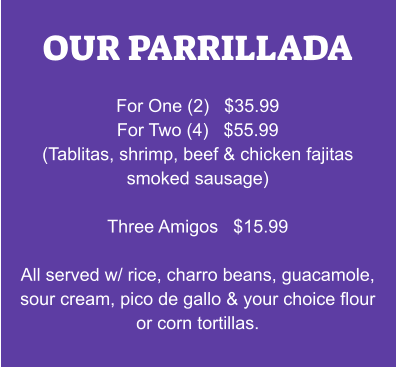 OUR PARRILLADA  For One (2)   $35.99 For Two (4)   $55.99 (Tablitas, shrimp, beef & chicken fajitas smoked sausage)  Three Amigos   $15.99  All served w/ rice, charro beans, guacamole, sour cream, pico de gallo & your choice flour or corn tortillas.