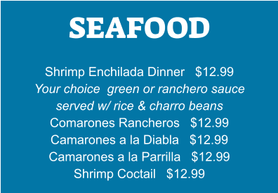 SEAFOOD   Shrimp Enchilada Dinner   $12.99 Your choice  green or ranchero sauce served w/ rice & charro beans Comarones Rancheros   $12.99 Camarones a la Diabla   $12.99 Camarones a la Parrilla   $12.99 Shrimp Coctail   $12.99