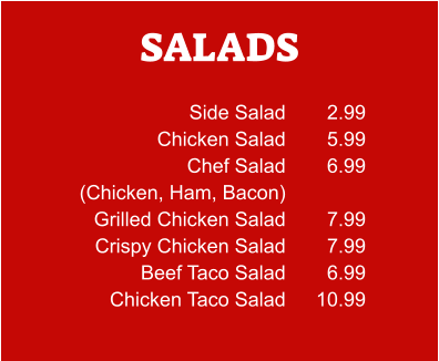 SALADS Side Salad Chicken Salad Chef Salad (Chicken, Ham, Bacon) Grilled Chicken Salad Crispy Chicken Salad Beef Taco Salad Chicken Taco Salad 2.99 5.99 6.99  7.99 7.99 6.99 10.99