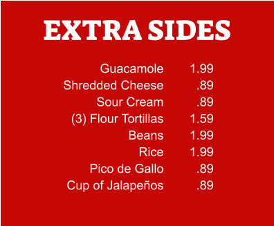 EXTRA SIDES Guacamole Shredded Cheese Sour Cream (3) Flour Tortillas Beans Rice Pico de Gallo Cup of Jalapeños 1.99 .89 .89 1.59 1.99 1.99 .89 .89