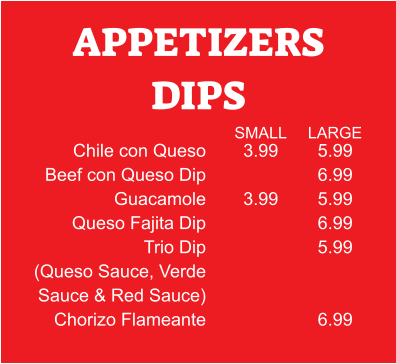 5.99 6.99 5.99 6.99 5.99   6.99 APPETIZERS DIPS Chile con Queso Beef con Queso Dip Guacamole Queso Fajita Dip Trio Dip (Queso Sauce, Verde Sauce & Red Sauce) Chorizo Flameante 3.99  3.99 SMALL LARGE