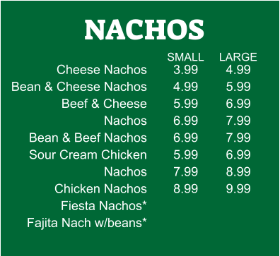 NACHOS Cheese Nachos Bean & Cheese Nachos           Beef & Cheese Nachos Bean & Beef Nachos Sour Cream Chicken Nachos Chicken Nachos Fiesta Nachos* Fajita Nach w/beans* 3.99 4.99 5.99 6.99 6.99 5.99 7.99 8.99 4.99 5.99 6.99 7.99 7.99 6.99 8.99 9.99 SMALL LARGE