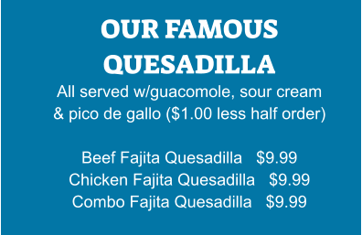 OUR FAMOUS QUESADILLA All served w/guacomole, sour cream & pico de gallo ($1.00 less half order)  Beef Fajita Quesadilla   $9.99 Chicken Fajita Quesadilla   $9.99 Combo Fajita Quesadilla   $9.99