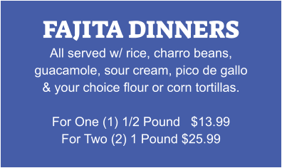 FAJITA DINNERS All served w/ rice, charro beans, guacamole, sour cream, pico de gallo & your choice flour or corn tortillas.  For One (1) 1/2 Pound   $13.99 For Two (2) 1 Pound $25.99