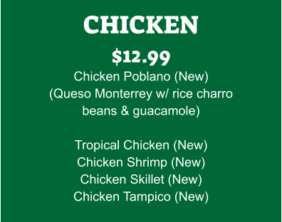 CHICKEN $12.99 Chicken Poblano (New) (Queso Monterrey w/ rice charro beans & guacamole)  Tropical Chicken (New) Chicken Shrimp (New) Chicken Skillet (New) Chicken Tampico (New)