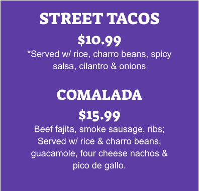 STREET TACOS $10.99 *Served w/ rice, charro beans, spicy salsa, cilantro & onions  COMALADA $15.99 Beef fajita, smoke sausage, ribs; Served w/ rice & charro beans, guacamole, four cheese nachos & pico de gallo.