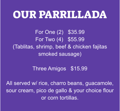 OUR PARRILLADA  For One (2)   $35.99 For Two (4)   $55.99 (Tablitas, shrimp, beef & chicken fajitas smoked sausage)  Three Amigos   $15.99  All served w/ rice, charro beans, guacamole, sour cream, pico de gallo & your choice flour or corn tortillas.