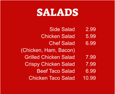 SALADS Side Salad Chicken Salad Chef Salad (Chicken, Ham, Bacon) Grilled Chicken Salad Crispy Chicken Salad Beef Taco Salad Chicken Taco Salad 2.99 5.99 6.99  7.99 7.99 6.99 10.99