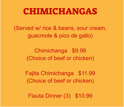 CHIMICHANGAS  (Served w/ rice & beans, sour cream, guacmole & pico de gallo)  Chimichanga   $9.99 (Choice of beef or chicken)  Fajita Chimichanga   $11.99 (Choice of beef or chicken)  Flauta Dinner (3)   $10.99