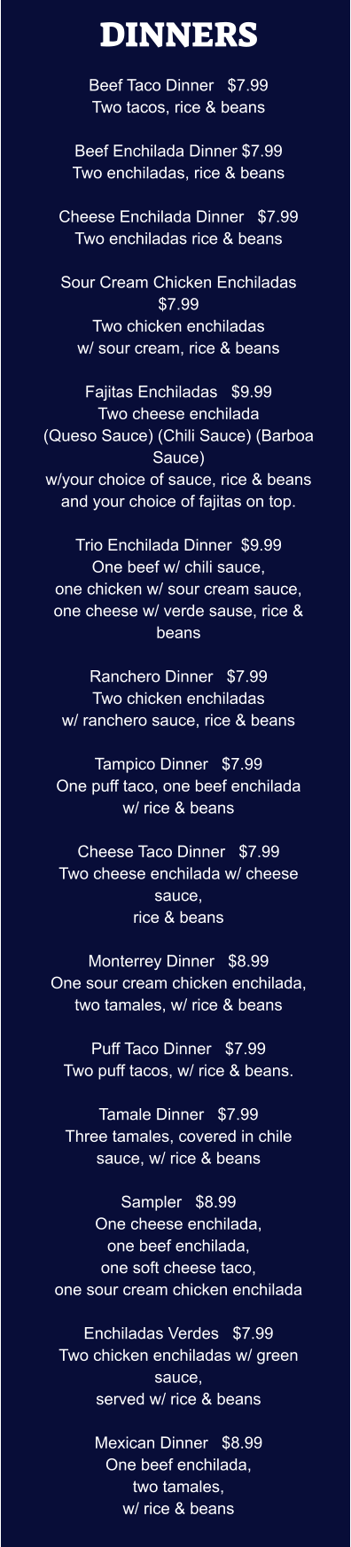 DINNERS  Beef Taco Dinner   $7.99 Two tacos, rice & beans  Beef Enchilada Dinner $7.99 Two enchiladas, rice & beans  Cheese Enchilada Dinner   $7.99 Two enchiladas rice & beans  Sour Cream Chicken Enchiladas  $7.99 Two chicken enchiladas w/ sour cream, rice & beans  Fajitas Enchiladas   $9.99 Two cheese enchilada (Queso Sauce) (Chili Sauce) (Barboa Sauce) w/your choice of sauce, rice & beans and your choice of fajitas on top.  Trio Enchilada Dinner  $9.99 One beef w/ chili sauce, one chicken w/ sour cream sauce, one cheese w/ verde sause, rice & beans  Ranchero Dinner   $7.99 Two chicken enchiladas w/ ranchero sauce, rice & beans  Tampico Dinner   $7.99 One puff taco, one beef enchilada w/ rice & beans  Cheese Taco Dinner   $7.99 Two cheese enchilada w/ cheese sauce, rice & beans  Monterrey Dinner   $8.99 One sour cream chicken enchilada, two tamales, w/ rice & beans  Puff Taco Dinner   $7.99 Two puff tacos, w/ rice & beans.  Tamale Dinner   $7.99 Three tamales, covered in chile sauce, w/ rice & beans  Sampler   $8.99 One cheese enchilada, one beef enchilada, one soft cheese taco, one sour cream chicken enchilada  Enchiladas Verdes   $7.99 Two chicken enchiladas w/ green sauce, served w/ rice & beans  Mexican Dinner   $8.99 One beef enchilada, two tamales, w/ rice & beans